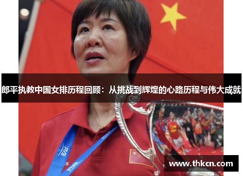 郎平执教中国女排历程回顾：从挑战到辉煌的心路历程与伟大成就